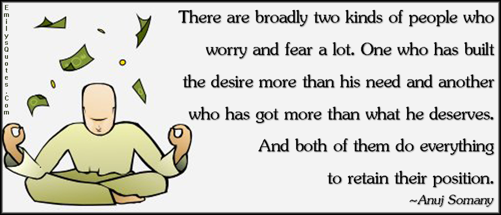 There are broadly two kinds of people who worry and fear a lot. One who has built the desire more than his need and another who has got more than what he deserves. And both of them do everything to retain their position