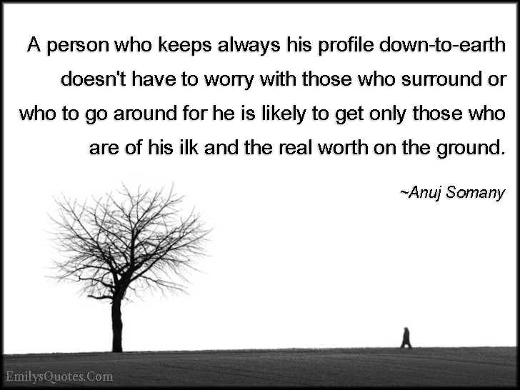 A person who keeps always his profile down-to-earth doesn’t have to worry with those who surround or who to go around for he is likely to get only those who are of his ilk and the real worth on the ground