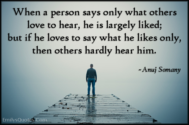 When a person says only what others love to hear, he is largely liked; but if he loves to say what he likes only, then others hardly hear him