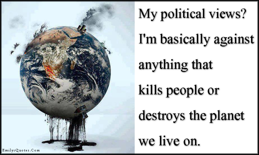My political views?  I’m basically against anything that kills people or destroys the planet we live on