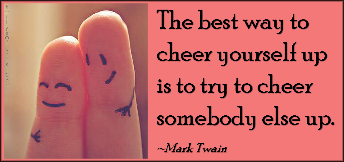 The best way to cheer yourself up is to try to cheer somebody else up