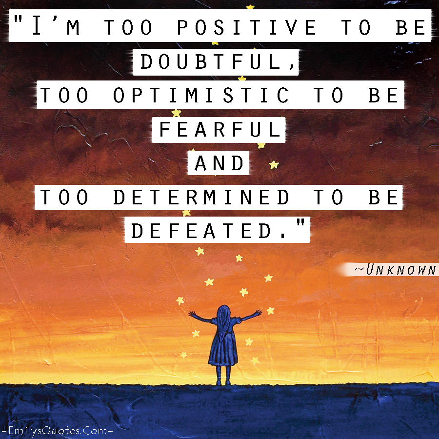 I’m too positive to be doubtful,  too optimistic to be fearful and  too determined to be defeated