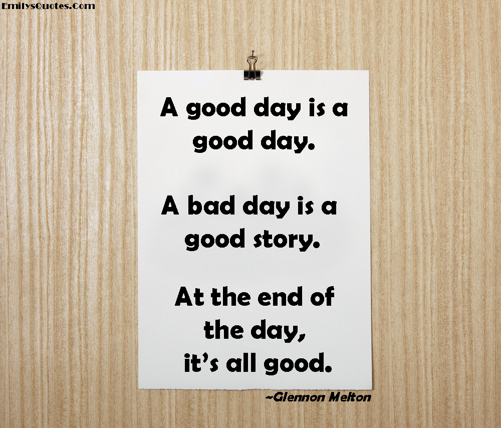A good day is a good day. A bad day is a good story. At the end of the day, it’s all good