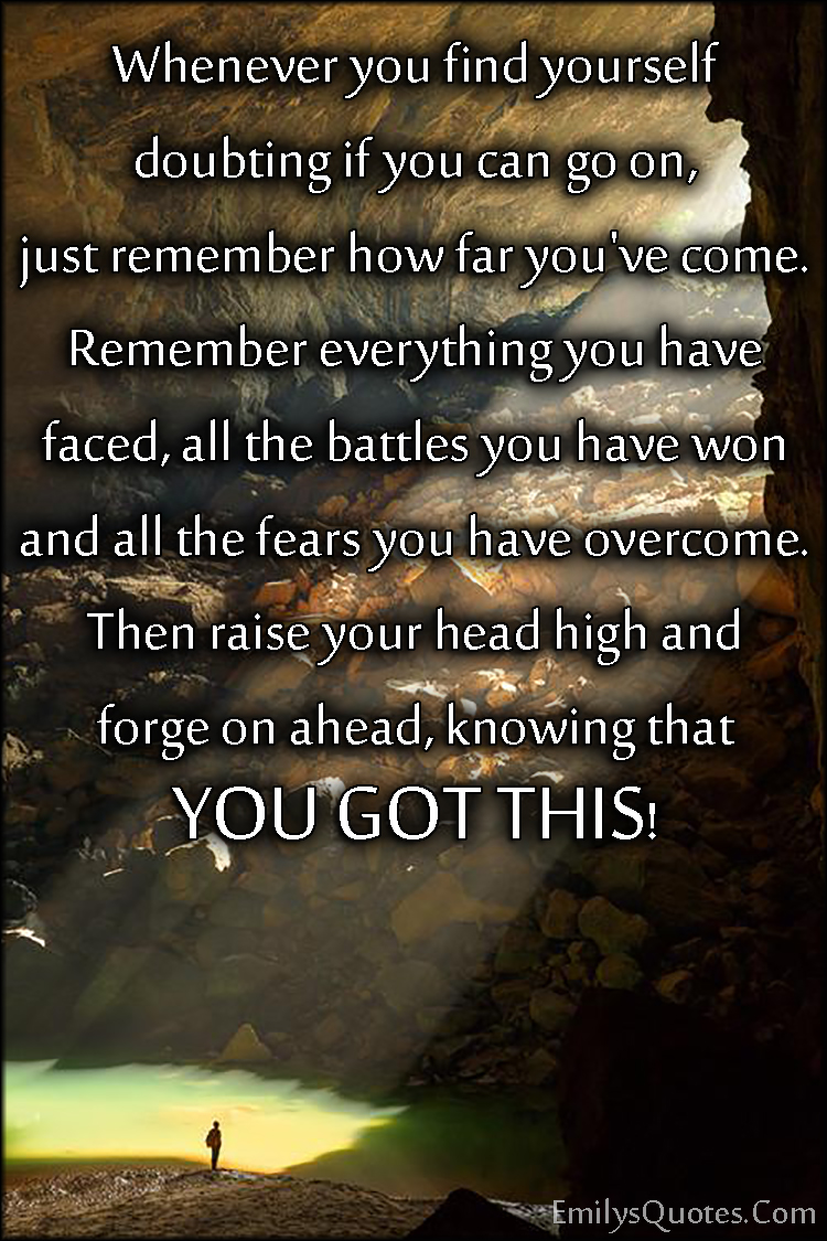 Whenever you find yourself doubting if you can go on, just remember how far you’ve come. Remember everything you have faced, all the battles you have won and all the fears you have overcome. Then raise your head high and forge on ahead, knowing that YOU GOT THIS!