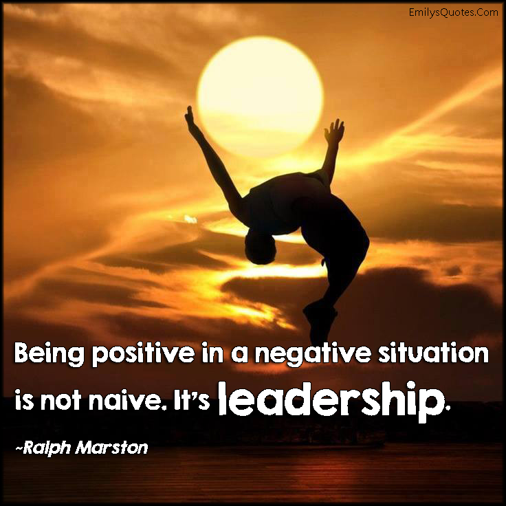 Being positive in a negative situation is not naive. It’s leadership