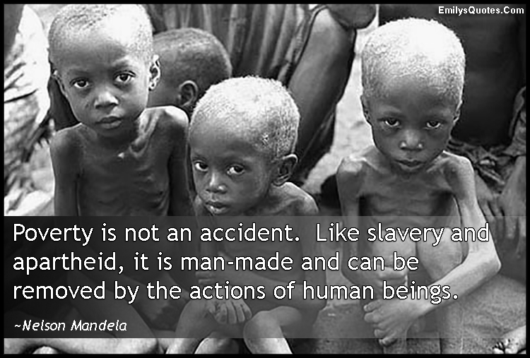 Poverty is not an accident.  Like slavery and apartheid, it is man-made and can be removed by the actions of human beings