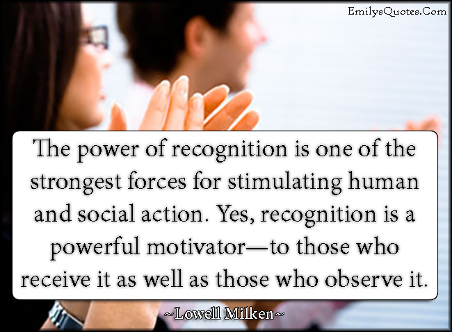 The power of recognition is one of the strongest forces for stimulating human and social action. Yes, recognition is a powerful motivator—to those who receive it as well as those who observe it