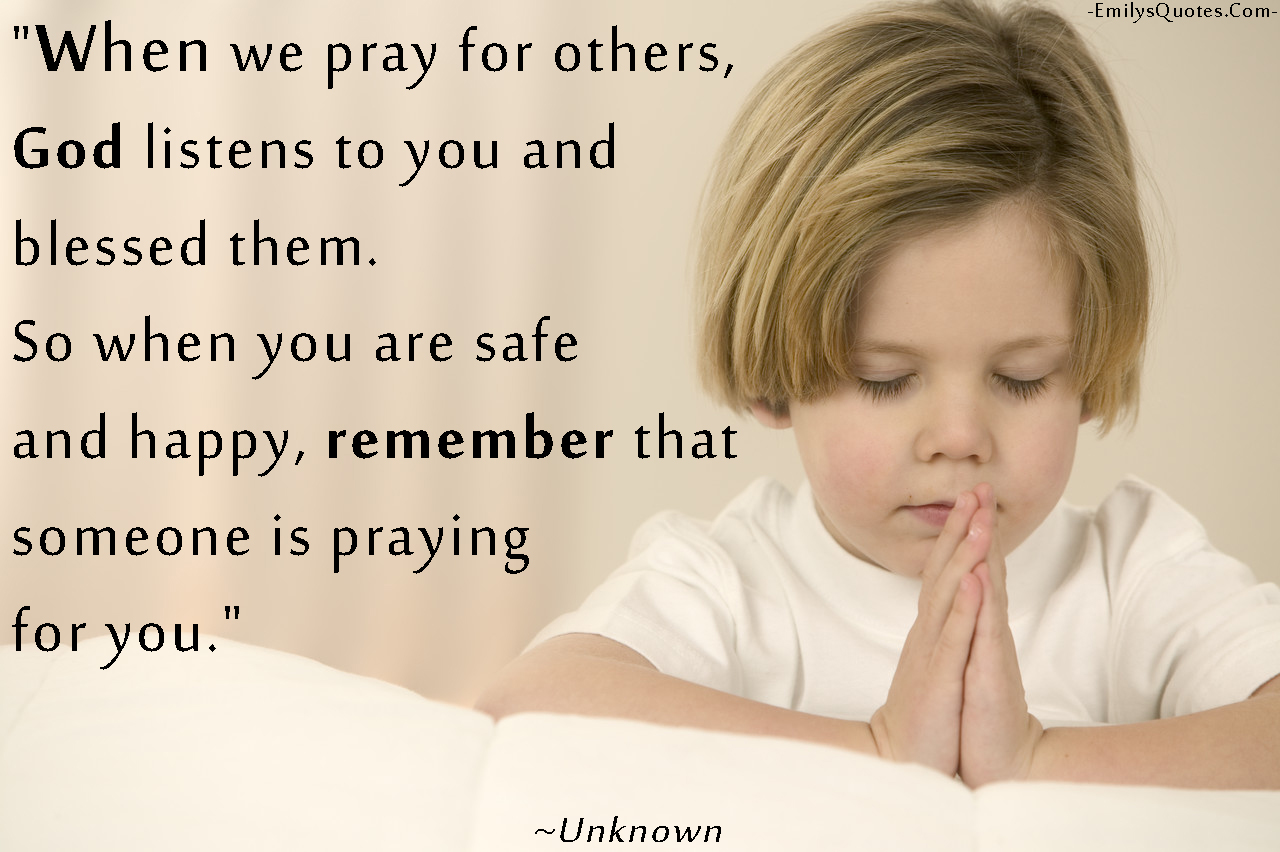When we pray for others, God listens to you and blessed them. So when you are safe and happy, remember that someone is praying for you