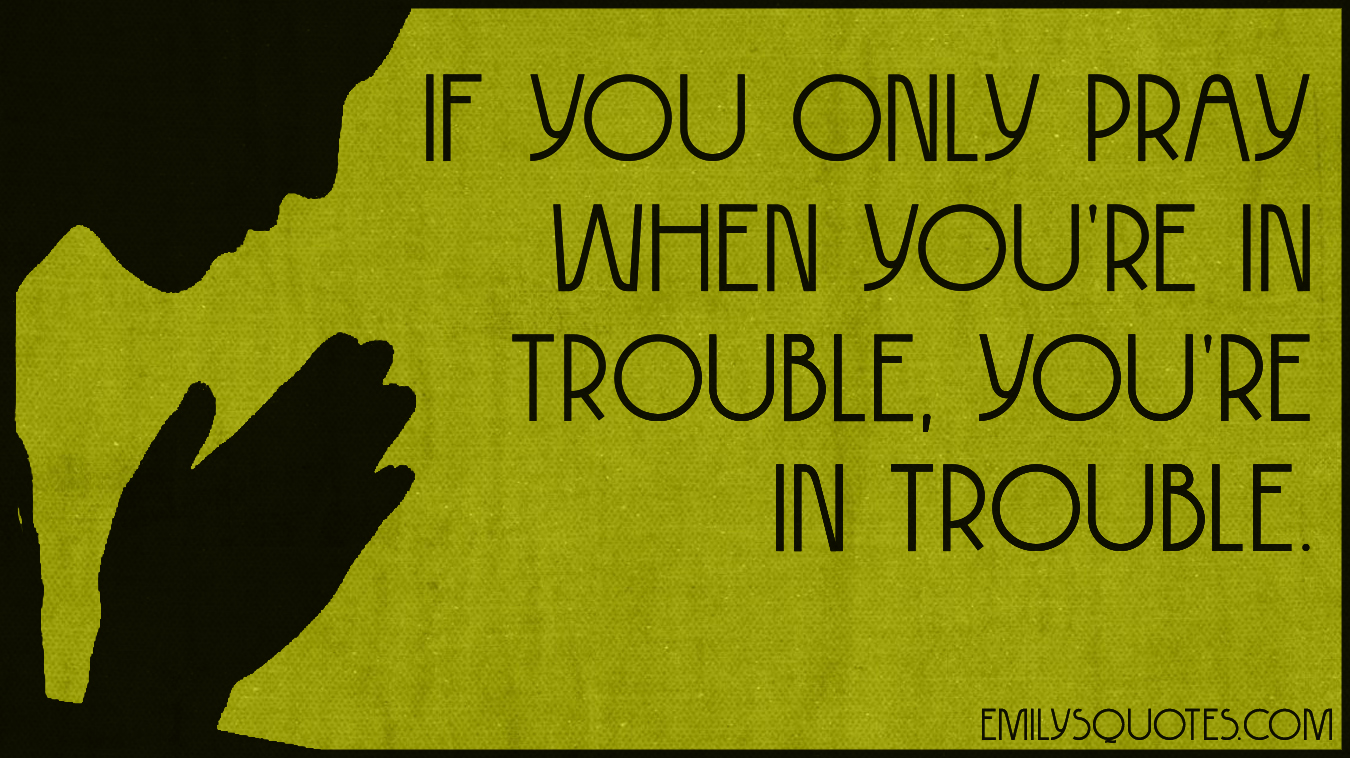 If you only pray when you’re in trouble, you’re in trouble