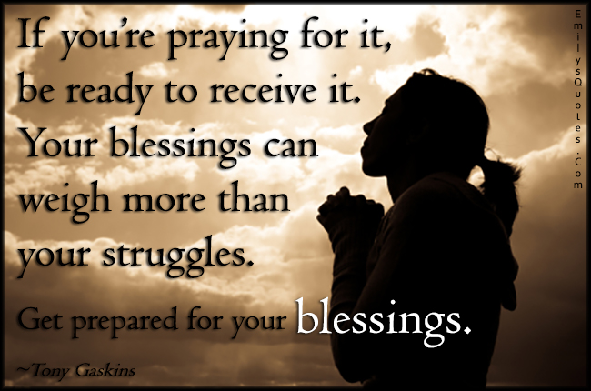 If you’re praying for it, be ready to receive it. Your blessings can weigh more than your struggles. Get prepared for your blessings