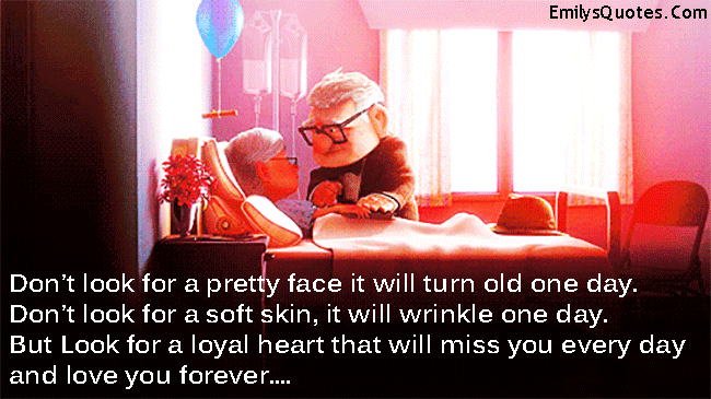 Don’t look for a pretty face it will turn old one day. Don’t look for a soft skin, it will wrinkle one day. But Look for a loyal heart that will miss you every day and love you forever