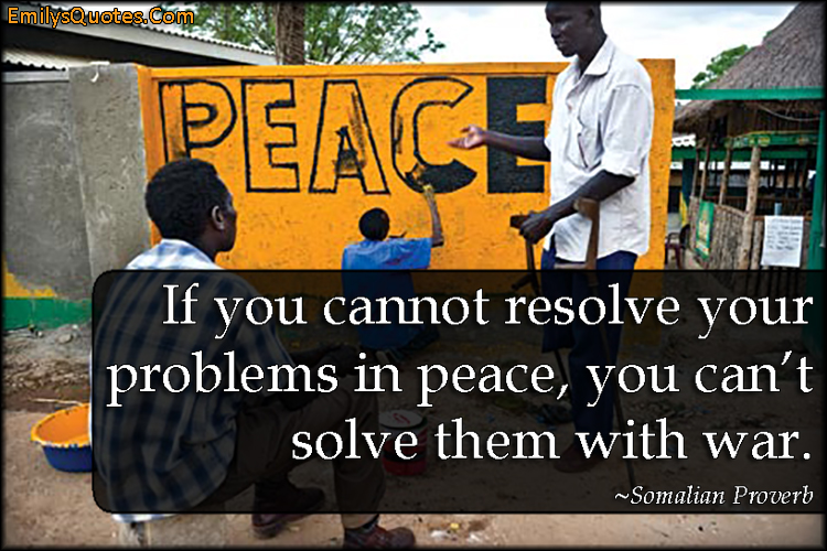 If you cannot resolve your problems in peace, you can’t solve them with war