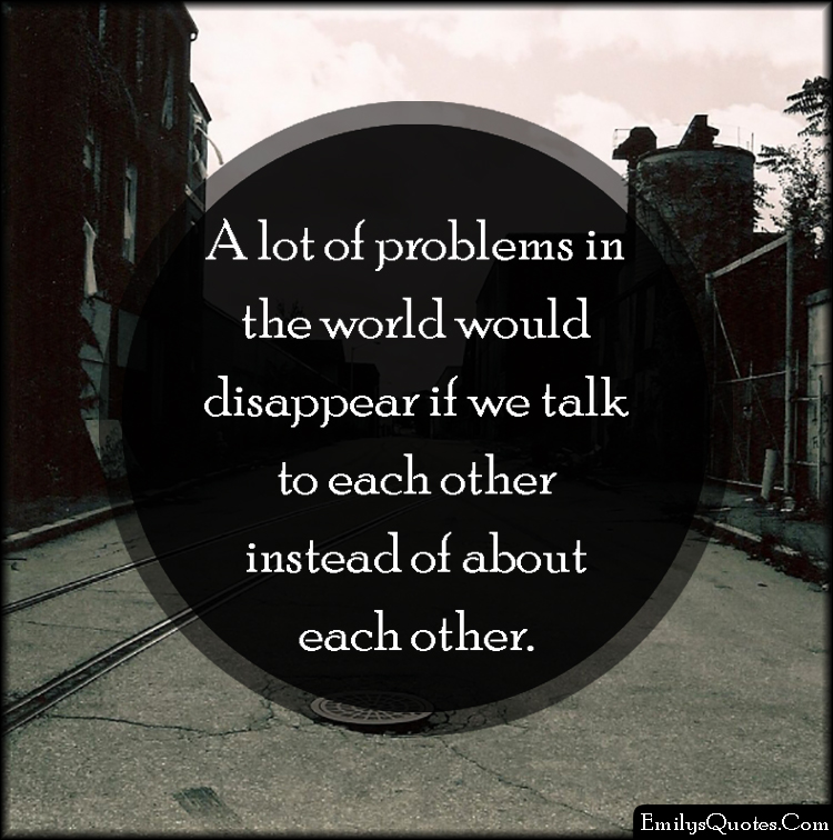 A lot of problems in the world would disappear if we talk to each other instead of about each other