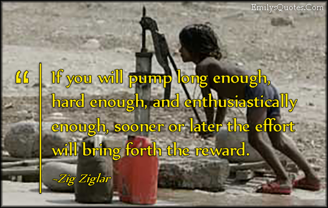 If you will pump long enough, hard enough, and enthusiastically enough, sooner or later the effort will bring forth the reward