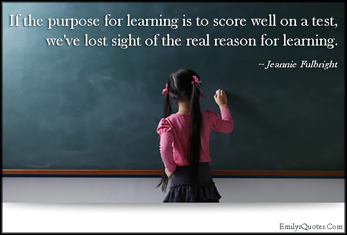 If the purpose for learning is to score well on a test, we’ve lost sight of the real reason for learning