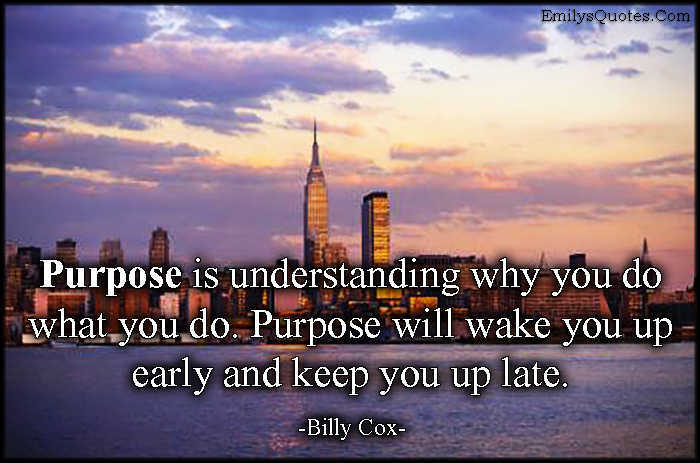 Purpose is understanding why you do what you do. Purpose will wake you up early and keep you up late