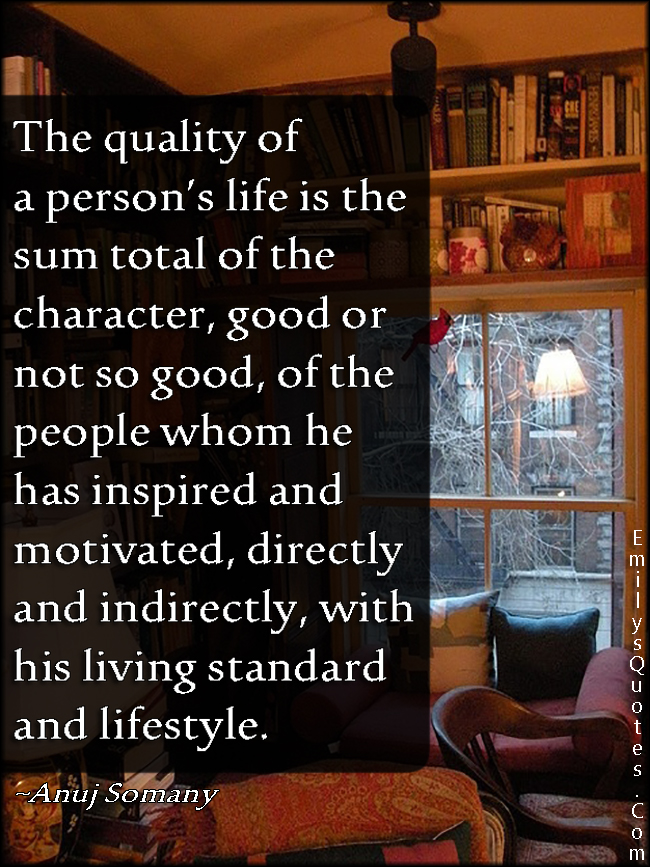 The quality of a person’s life is the sum total of the character, good or not so good, of the people whom he has inspired and motivated, directly and indirectly, with his living standard and lifestyle