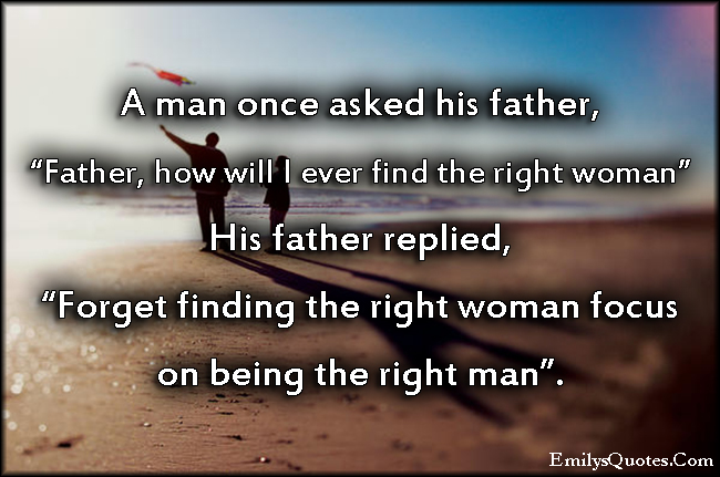 A man once asked his father, “Father, how will I ever find the right woman” His father replied, “Forget finding the right woman focus on being the right man”.