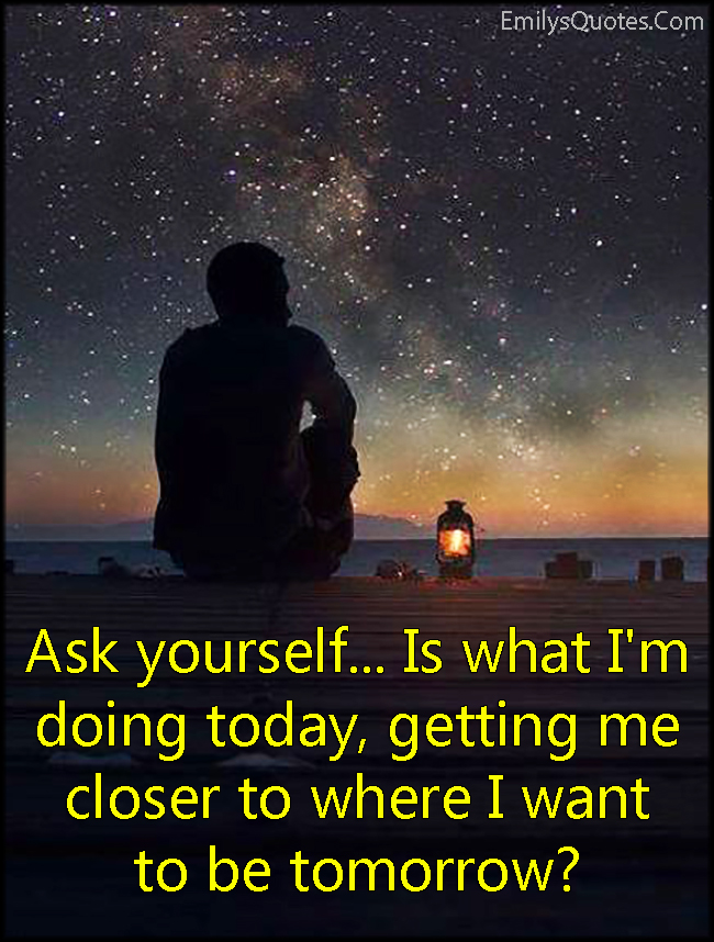 Ask yourself…Is what I’m doing today, getting me closer to where I want to be tomorrow?