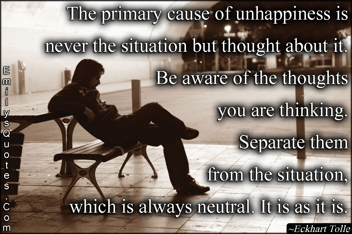 The primary cause of unhappiness is never the situation but thought about it. Be aware of the thoughts you are thinking. Separate them from the situation, which is always neutral. It is as it is