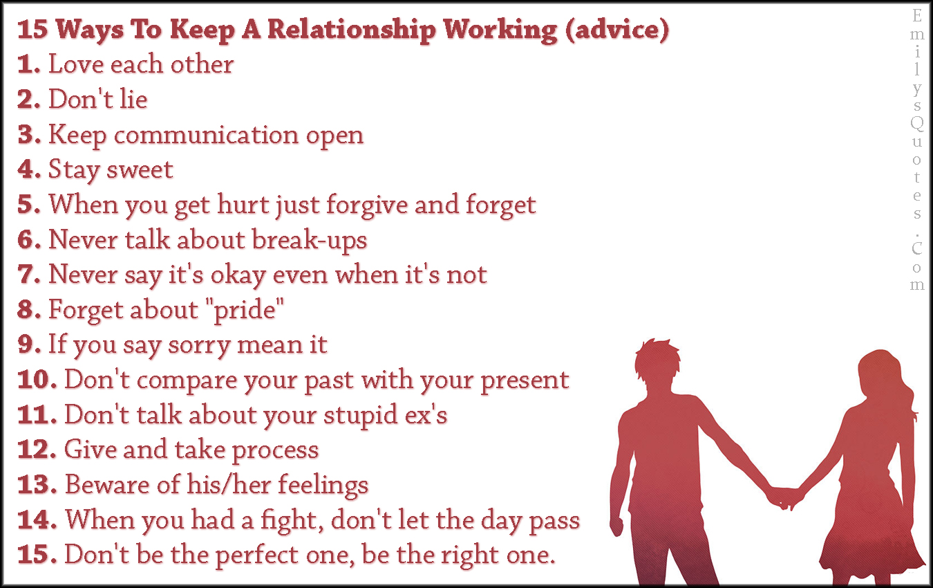 15 Ways To Keep A Relationship Working (advice) 1. Love each other 2. Don’t lie 3. Keep communication open 4. Stay sweet 5. When you get hurt just forgive and forget 6. Never talk about break-ups 7. Never say it’s okay even when it’s not 8. Forget about “pride” 9. If you say sorry mean it 10. Don’t compare your past with your present 11. Don’t talk about your stupid ex’s 12. Give and take process 13. Beware of his/her feelings 14. When you had a fight, don’t let the day pass 15. Don’t be the perfect one, be the right one