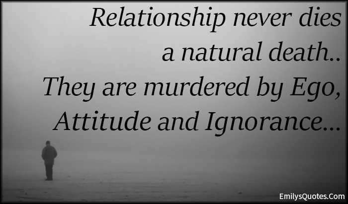 Relationship never dies a natural death..They are murdered by Ego, Attitude and Ignorance…
