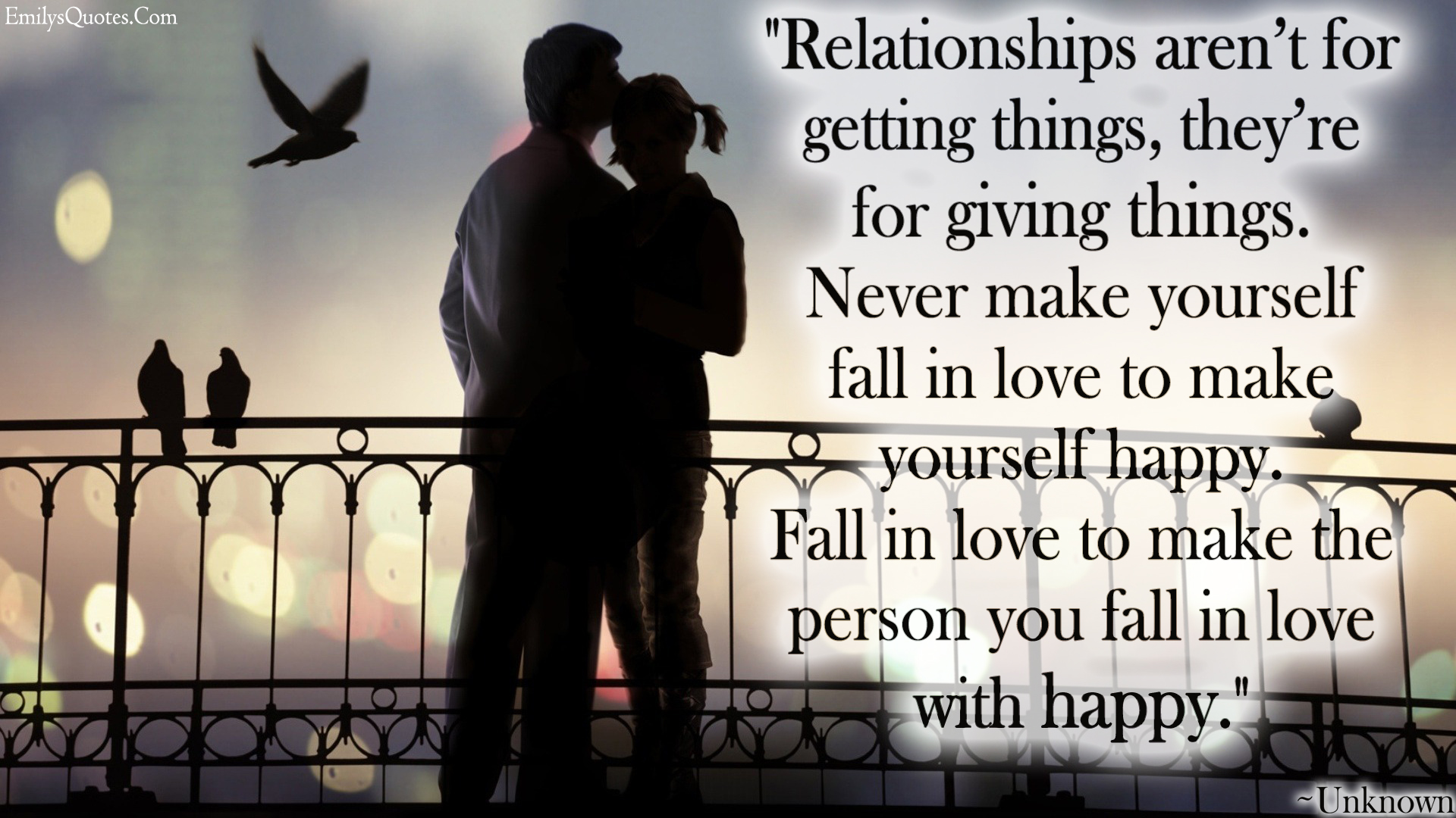 Relationships aren’t for getting things, they’re for giving things. Never make yourself fall in love to make yourself happy. Fall in love to make the person you fall in love with happy