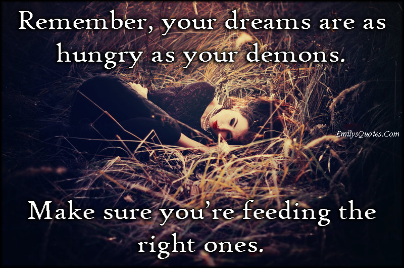 Remember, your dreams are as hungry as your demons. Make sure you’re feeding the right ones