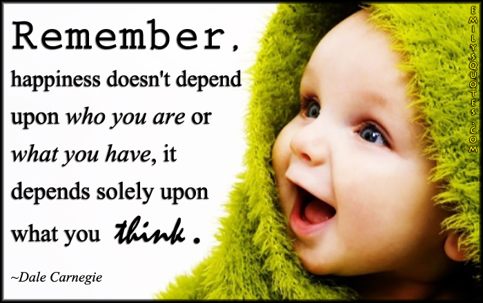 Remember, happiness doesn’t depend upon who you are or what you have, it depends solely upon what you think