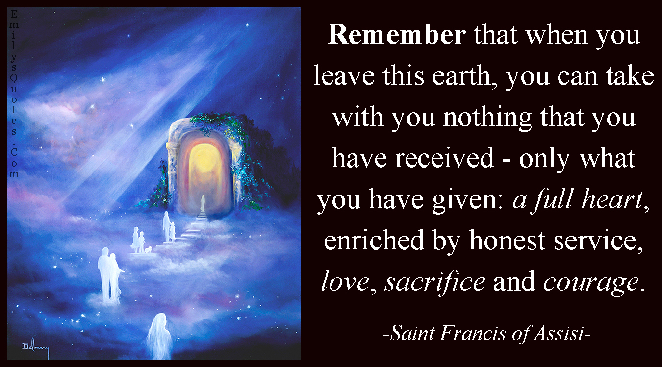 Remember that when you leave this earth, you can take with you nothing that you have received – only what you have given: a full heart, enriched by honest service, love, sacrifice and courage