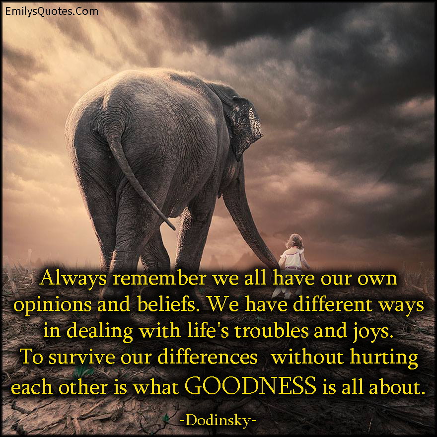 Always remember we all have our own opinions and beliefs. We have different ways in dealing with life’s troubles and joys. To survive our differences without hurting each other is what GOODNESS is all about