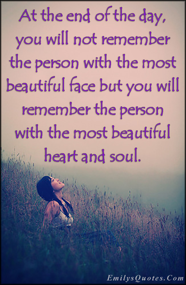 At the end of the day, you will not remember the person with the most beautiful face but you will remember the person with the most beautiful heart and soul