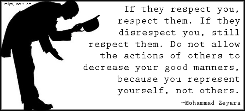 If they respect you, respect them. If they disrespect you, still respect them. Do not allow the actions of others to decrease your good manners, because you represent yourself, not others