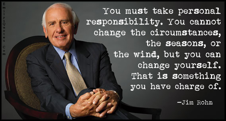 You must take personal responsibility. You cannot change the circumstances, the seasons, or the wind, but you can change yourself. That is something you have charge of