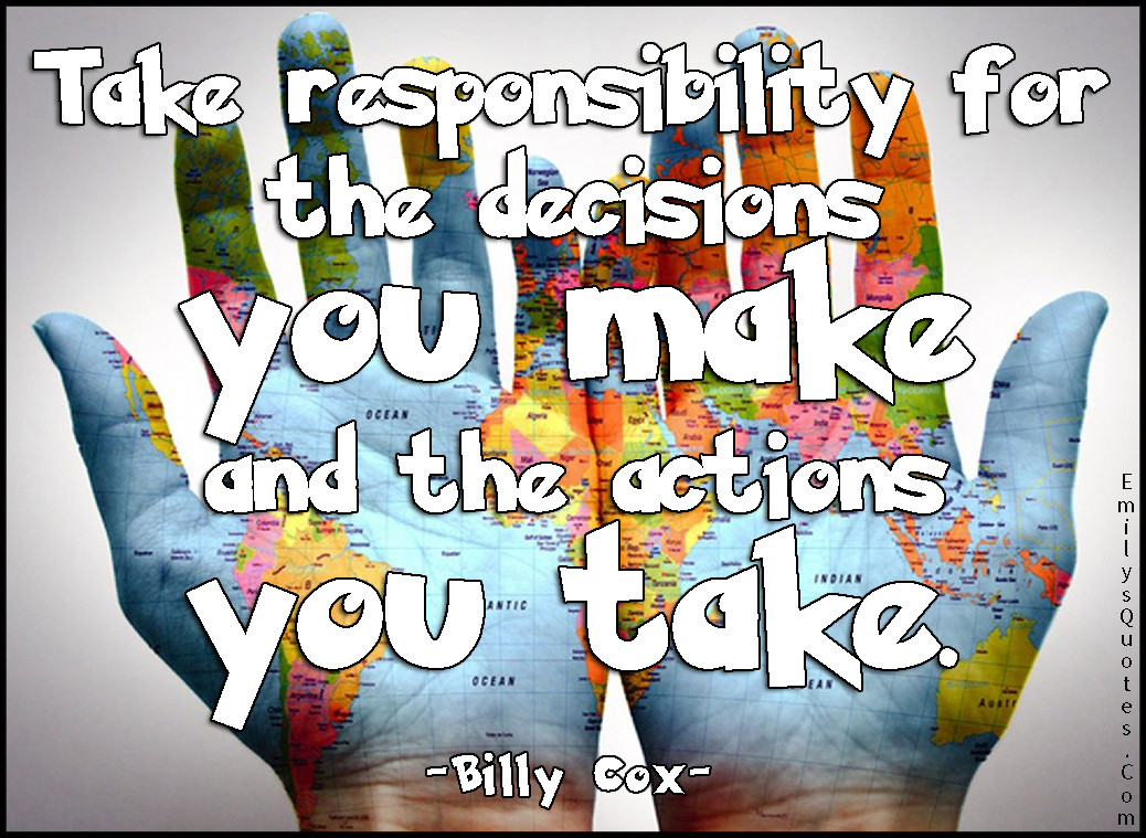 Take responsibility for the decisions you make and the actions you take