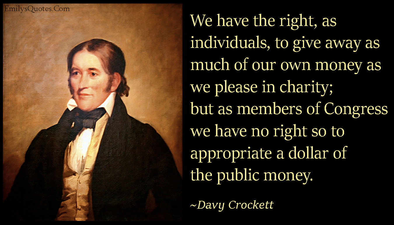 We have the right, as individuals, to give away as much of our own money as we please in charity; but as members of Congress we have no right so to appropriate a dollar of the public money