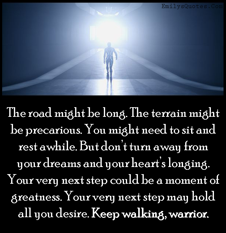 The road might be long. The terrain might be precarious. You might need to sit and rest awhile. But don’t turn away from your dreams and your heart’s longing. Your very next step could be a moment of greatness. Your very next step may hold all you desire. Keep walking, warrior