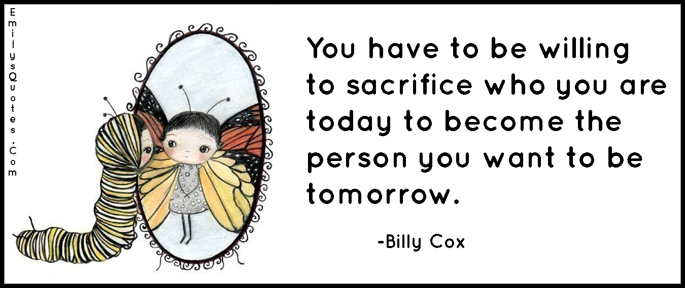 You have to be willing to sacrifice who you are today to become the person you want to be tomorrow