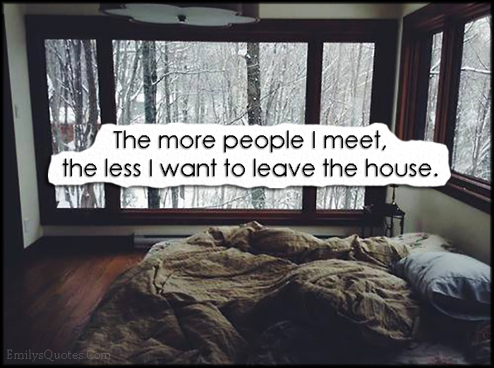 The more people I meet, the less I want to leave the house