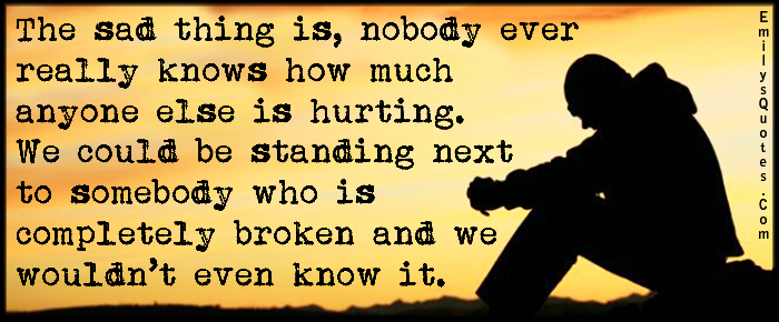 The sad thing is, nobody ever really knows how much anyone else is hurting. We could be standing next to somebody who is completely broken and we wouldn’t even know it
