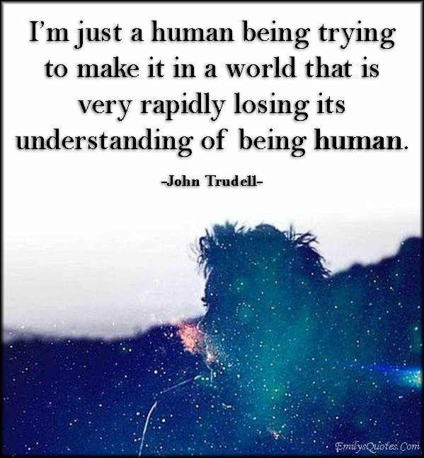 I’m just a human being trying to make it in a world that is very rapidly losing its understanding of being human