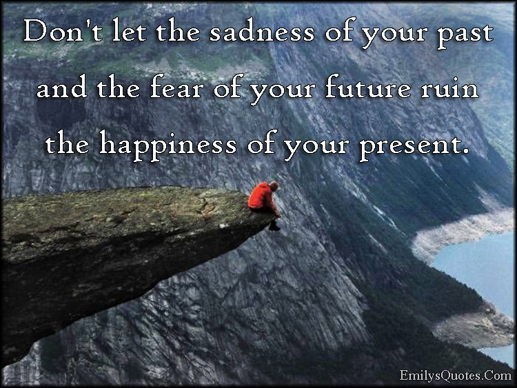 Don’t let the sadness of your past and the fear of your future ruin the happiness of your present