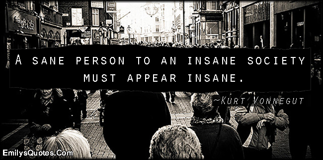 A sane person to an insane society must appear insane