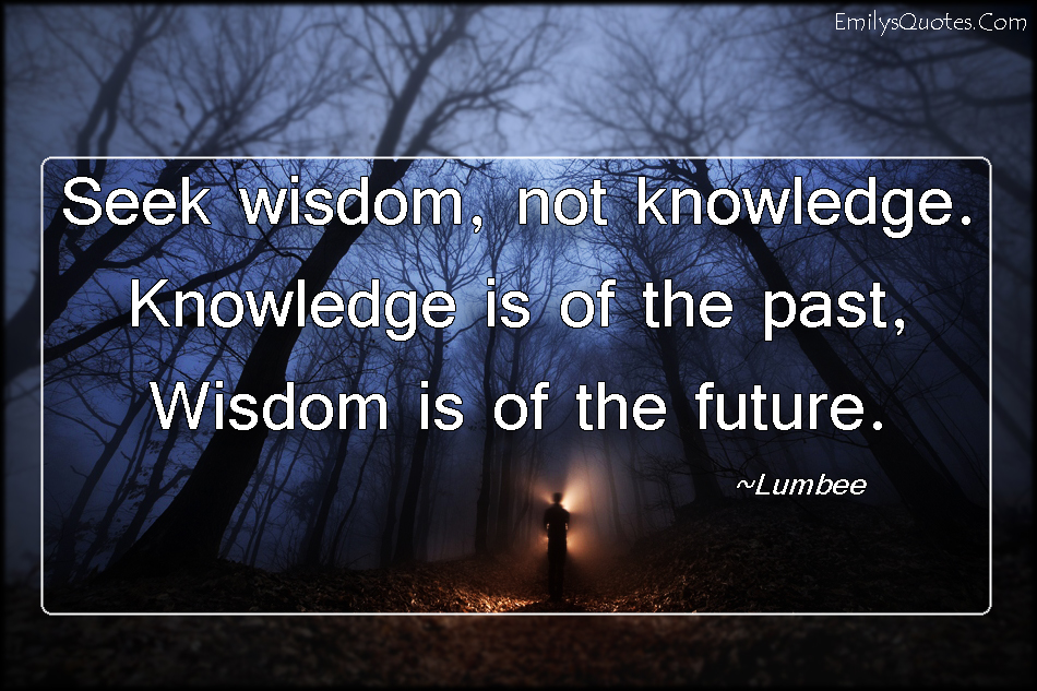 Seek wisdom, not knowledge.  Knowledge is of the past,  Wisdom is of the future