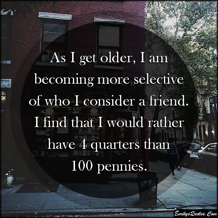 As I get older, I am becoming more selective of who I consider a friend.  I find that I would rather have 4 quarters than 100 pennies