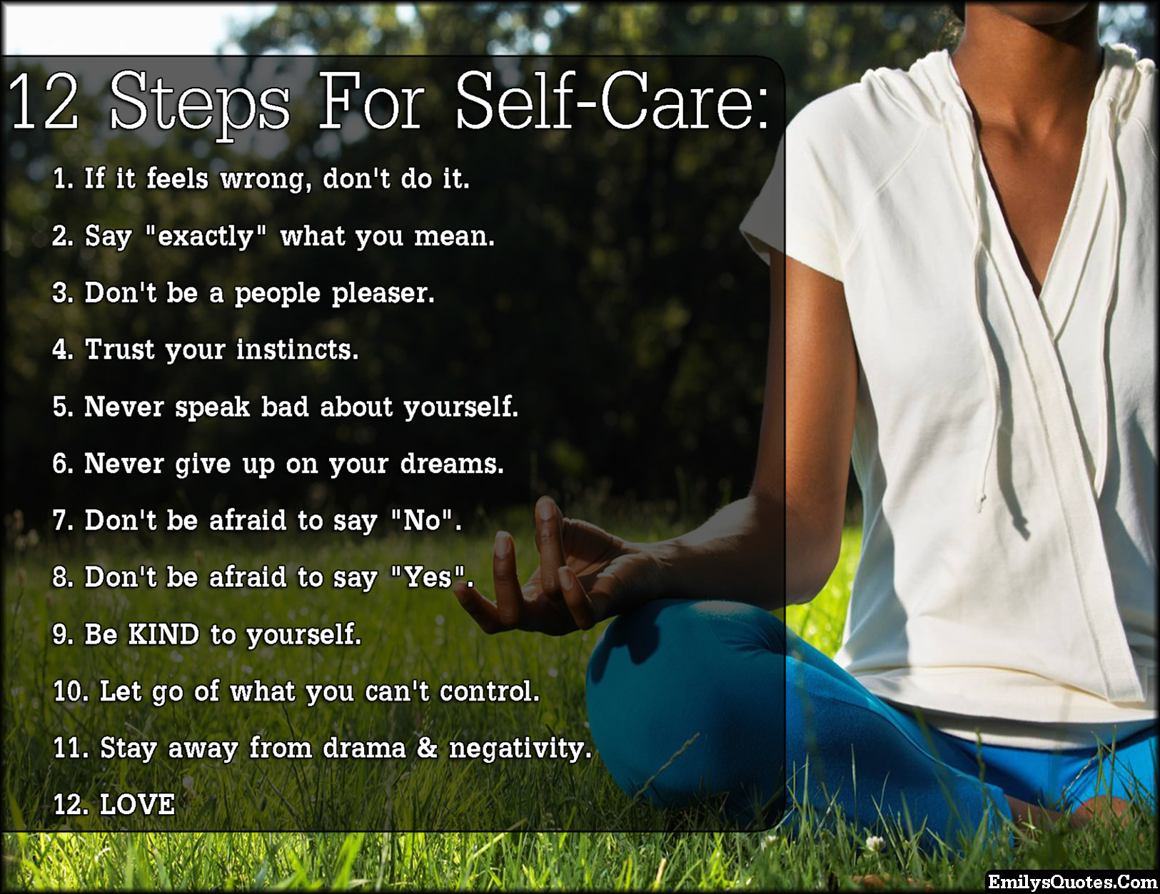 12 Steps For Self-Care: 1. If it feels wrong, don’t do it.  2. Say “exactly” what you mean.  3. Don’t be a people pleaser.  4. Trust your instincts.  5. Never speak bad about yourself.  6. Never give up on your dreams.  7. Don’t be afraid to say “No”.  8. Don’t be afraid to say “Yes”.  9. Be KIND to yourself.  10. Let go of what you can’t control.  11. Stay away from drama & negativity.  12. LOVE