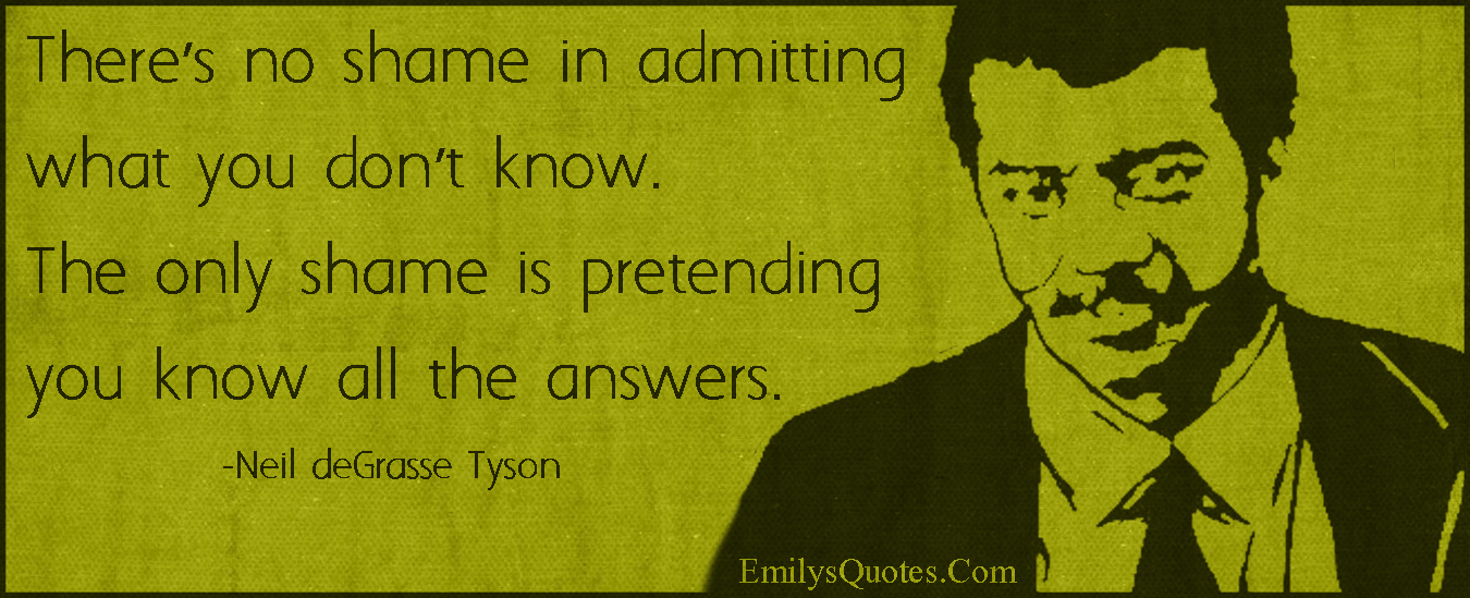There’s no shame in admitting what you don’t know. The only shame is pretending you know all the answers