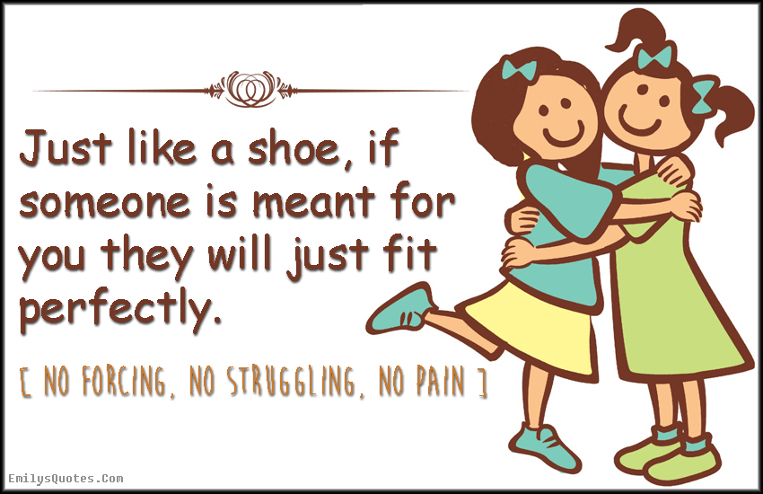 Just like a shoe, if someone is meant for you they will just fit perfectly. No forcing, no struggling, and no pain