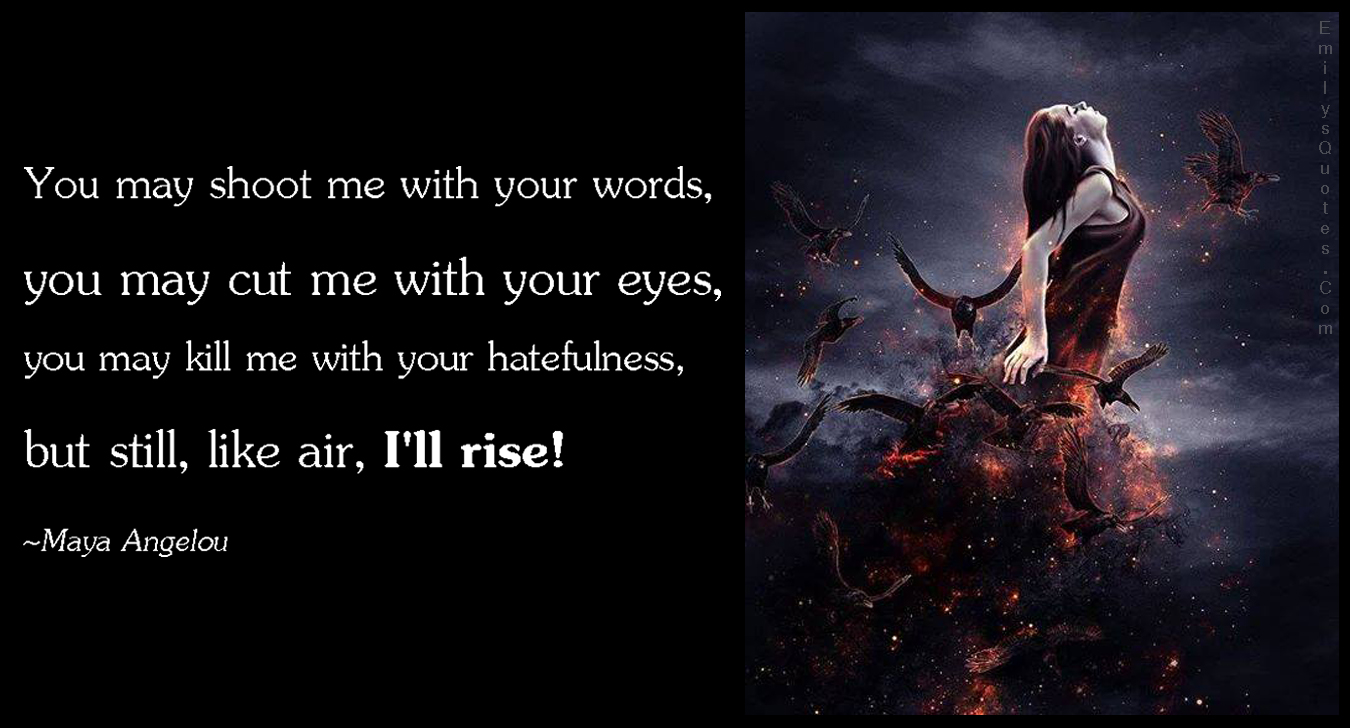 You may shoot me with your words, you may cut me with your eyes, you may kill me with your hatefulness, but still, like air, I’ll rise!