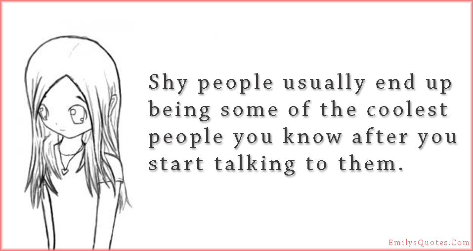 Shy people usually end up being some of the coolest people you know after you start talking to them
